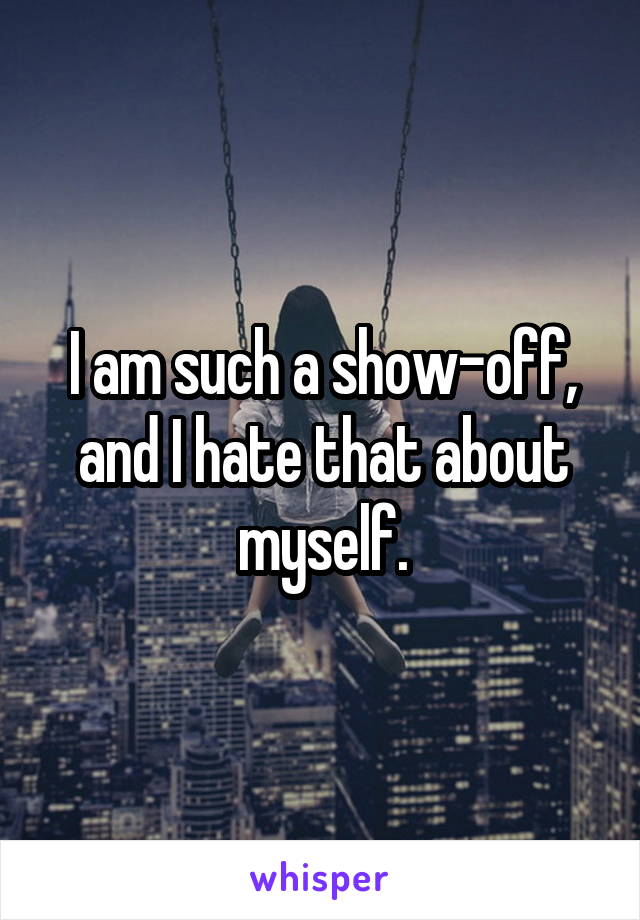 I am such a show-off, and I hate that about myself.