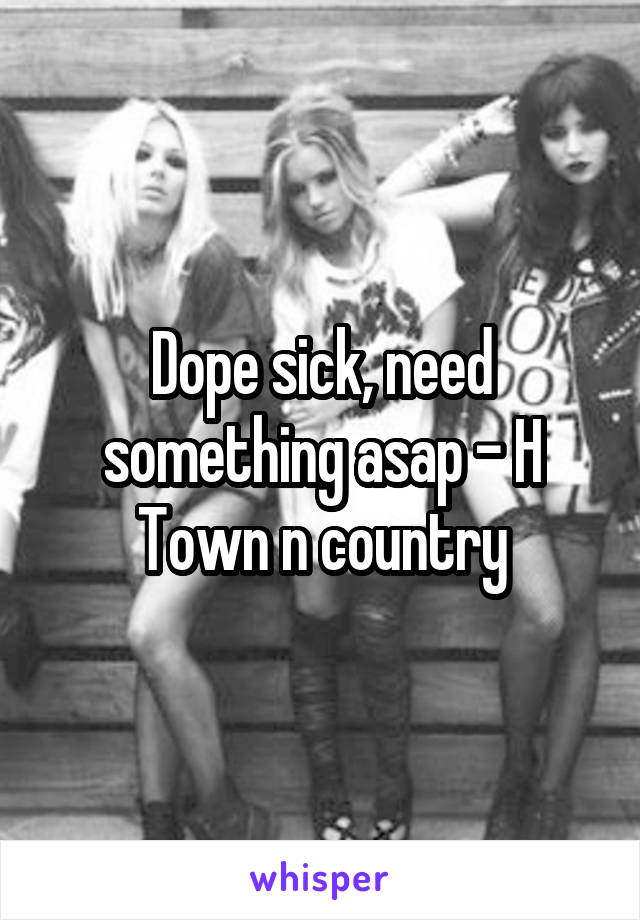 Dope sick, need something asap - H
Town n country