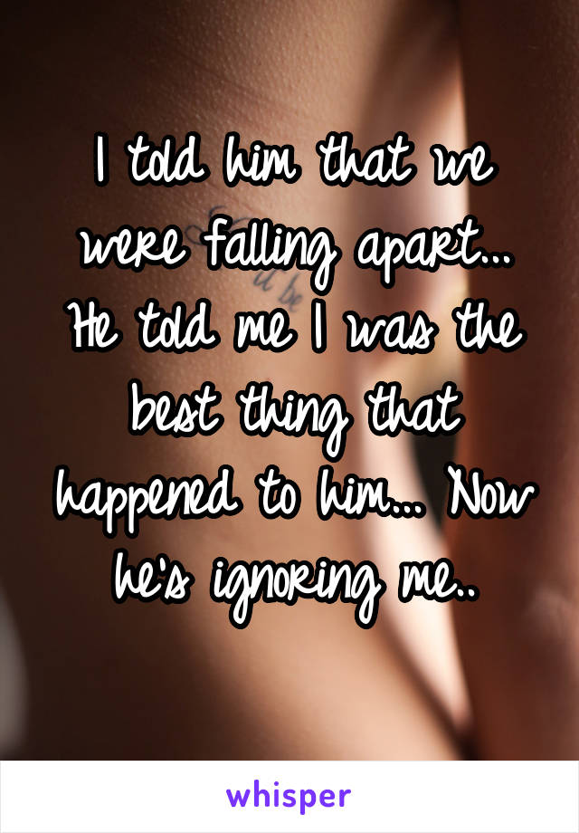 I told him that we were falling apart... He told me I was the best thing that happened to him... Now he's ignoring me..
