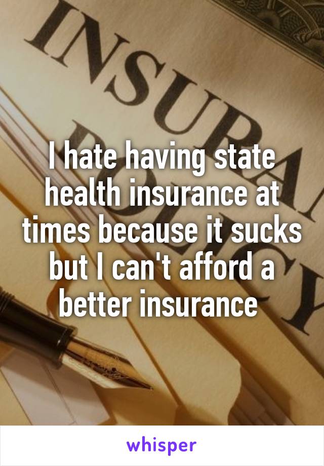 I hate having state health insurance at times because it sucks but I can't afford a better insurance 