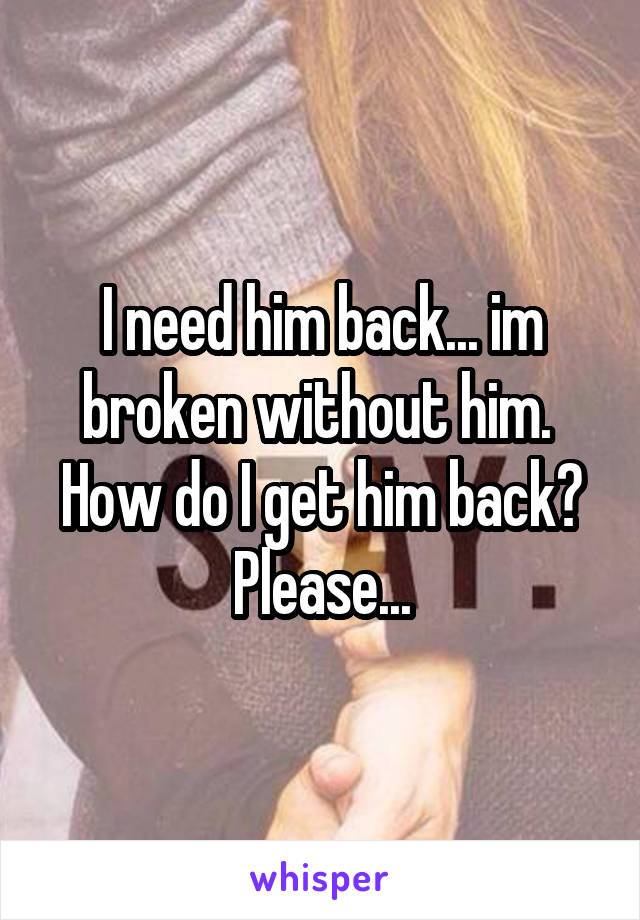 I need him back... im broken without him. 
How do I get him back?
Please...
