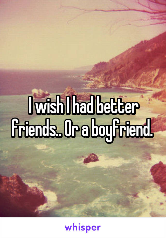 I wish I had better friends.. Or a boyfriend. 