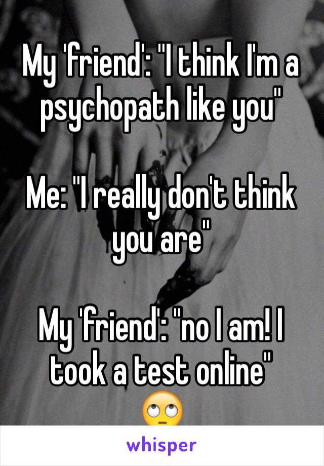 My 'friend': "I think I'm a psychopath like you"

Me: "I really don't think you are"

My 'friend': "no I am! I took a test online"
🙄