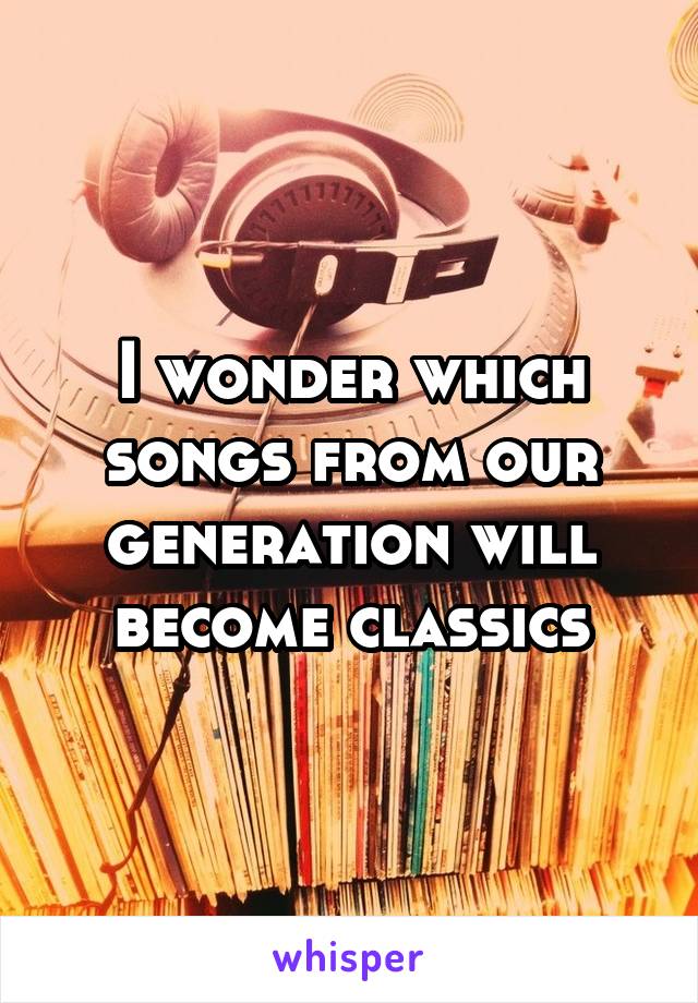 I wonder which songs from our generation will become classics