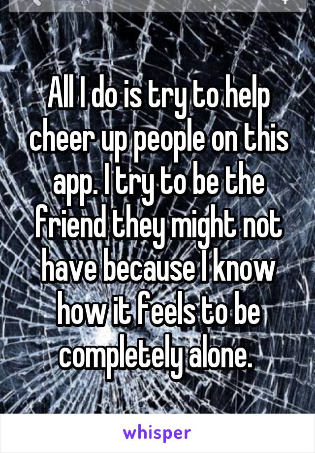 All I do is try to help cheer up people on this app. I try to be the friend they might not have because I know how it feels to be completely alone. 