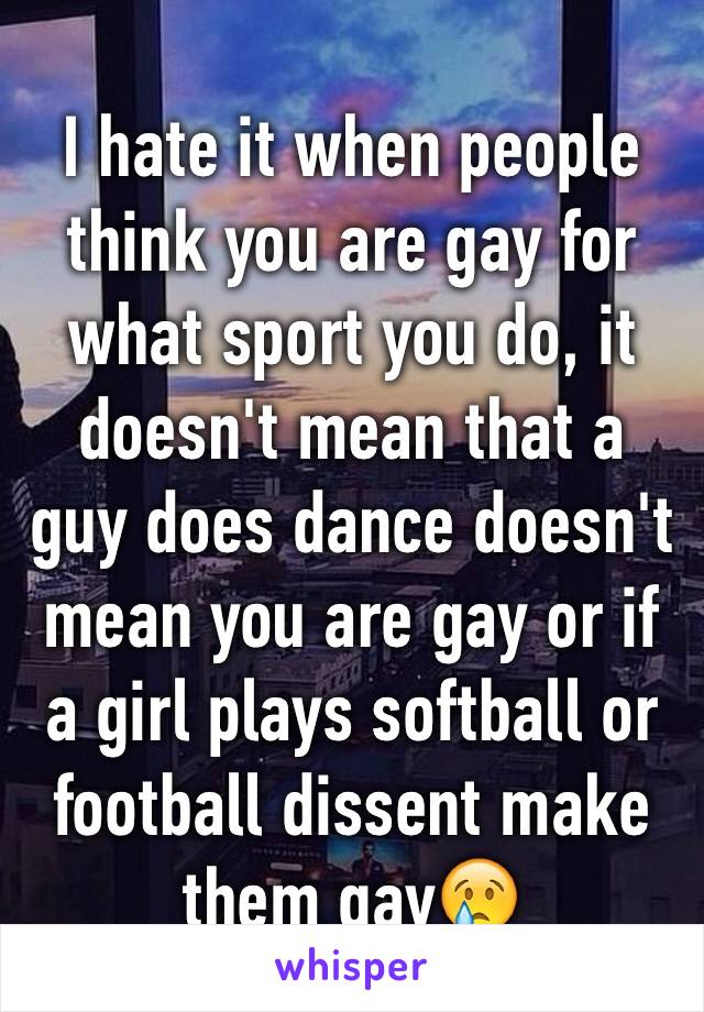 I hate it when people think you are gay for what sport you do, it doesn't mean that a guy does dance doesn't mean you are gay or if a girl plays softball or football dissent make them gay😢