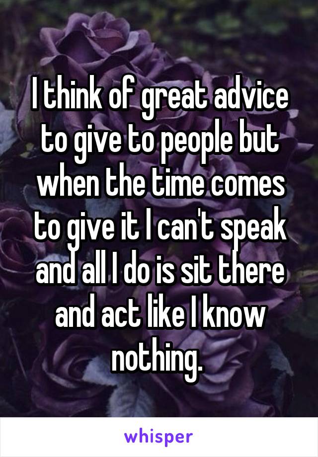 I think of great advice to give to people but when the time comes to give it I can't speak and all I do is sit there and act like I know nothing. 