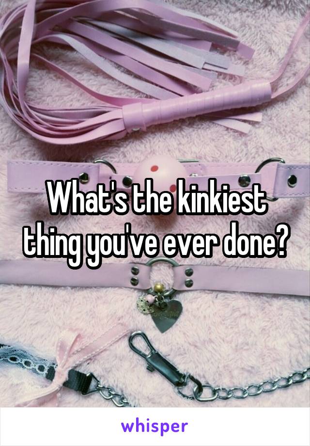 What's the kinkiest thing you've ever done?