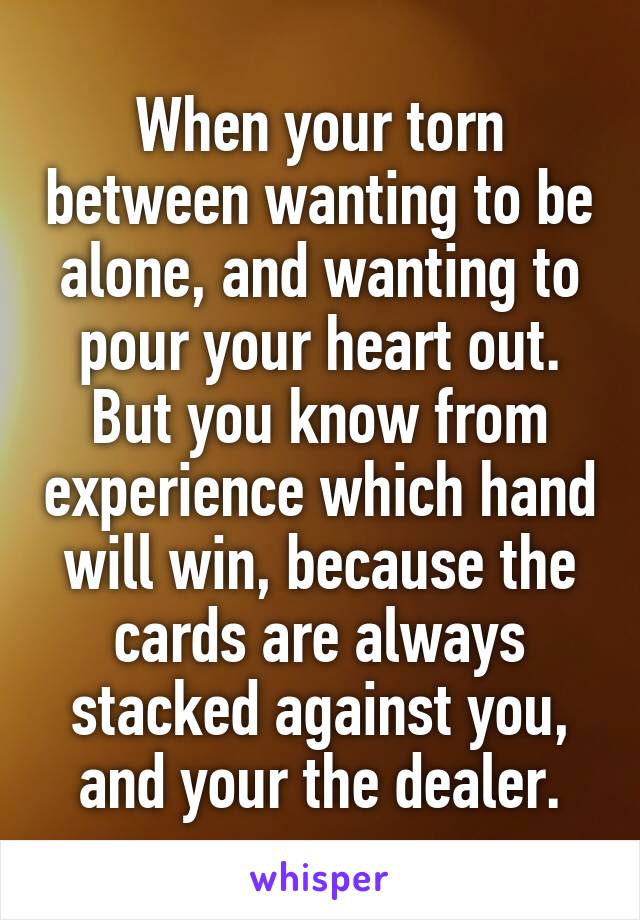 When your torn between wanting to be alone, and wanting to pour your heart out. But you know from experience which hand will win, because the cards are always stacked against you, and your the dealer.