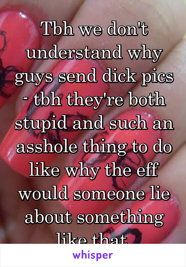 Tbh we don't understand why guys send dick pics - tbh they're both stupid and such an asshole thing to do like why the eff would someone lie about something like that 