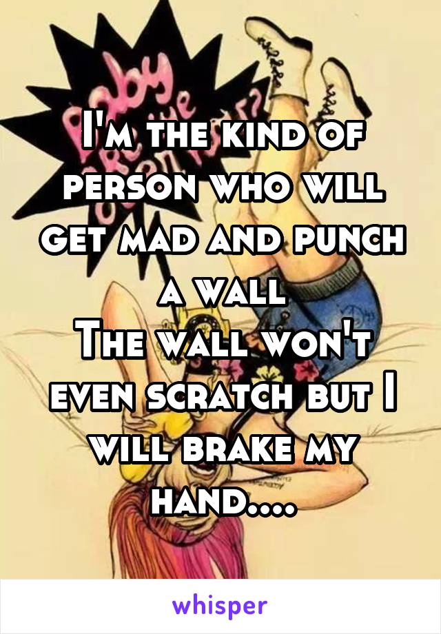 I'm the kind of person who will get mad and punch a wall
The wall won't even scratch but I will brake my hand....