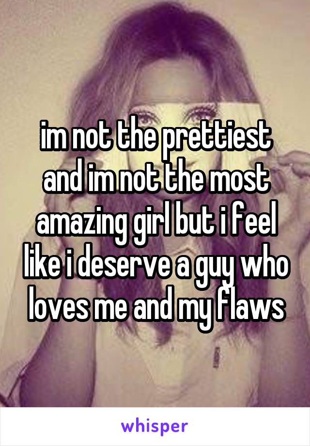 im not the prettiest and im not the most amazing girl but i feel like i deserve a guy who loves me and my flaws