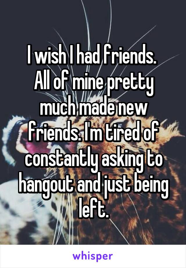 I wish I had friends. 
All of mine pretty much made new friends. I'm tired of constantly asking to hangout and just being left.