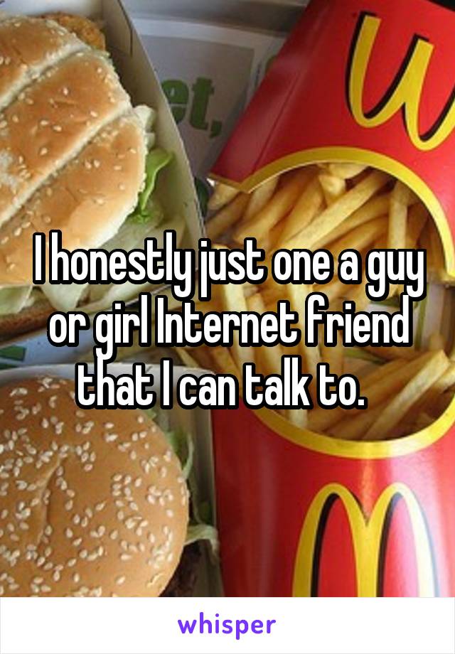 I honestly just one a guy or girl Internet friend that I can talk to.  