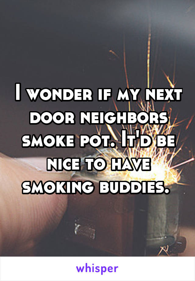 I wonder if my next door neighbors smoke pot. It'd be nice to have smoking buddies. 