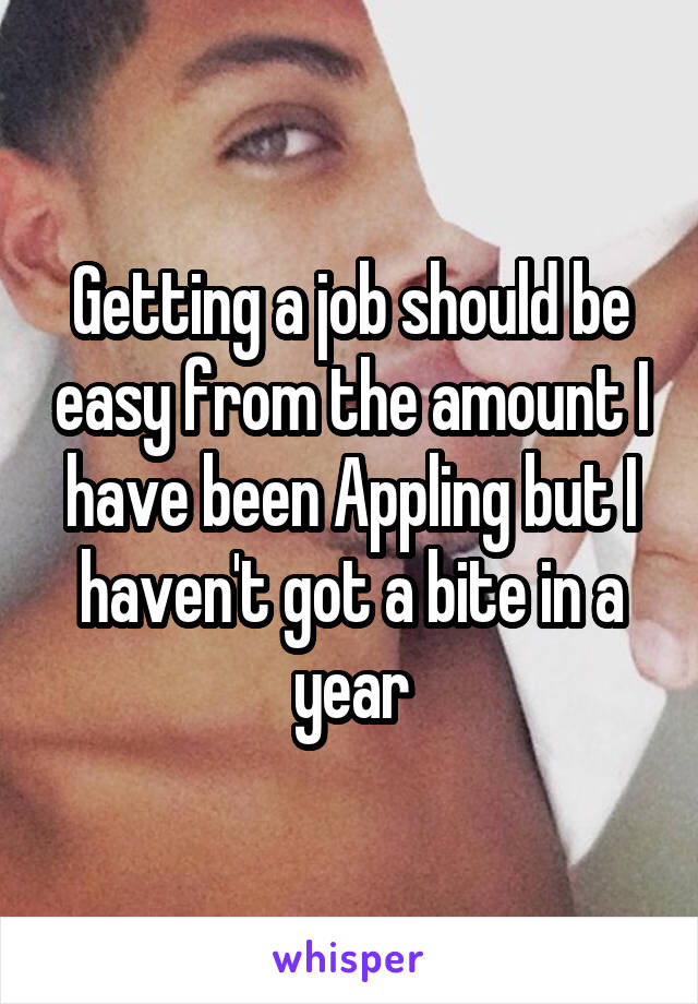 Getting a job should be easy from the amount I have been Appling but I haven't got a bite in a year