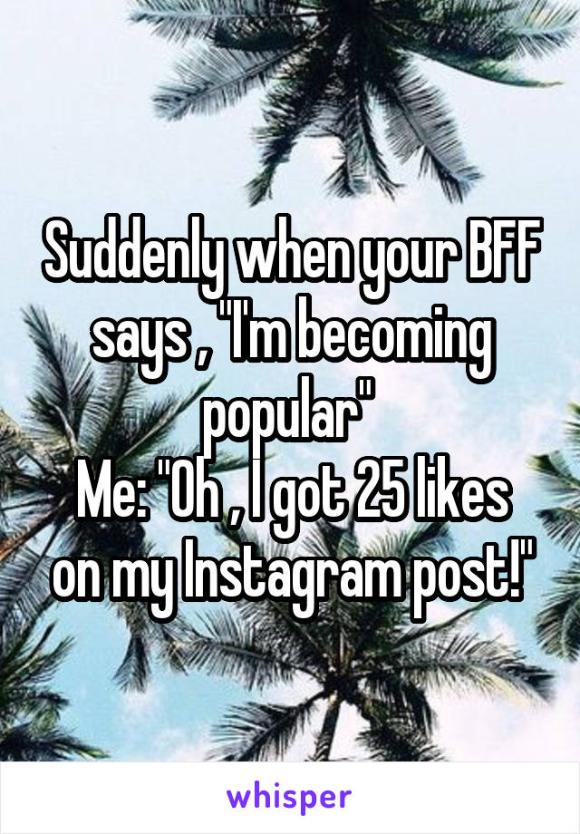 Suddenly when your BFF says , "I'm becoming popular" 
Me: "Oh , I got 25 likes on my Instagram post!"