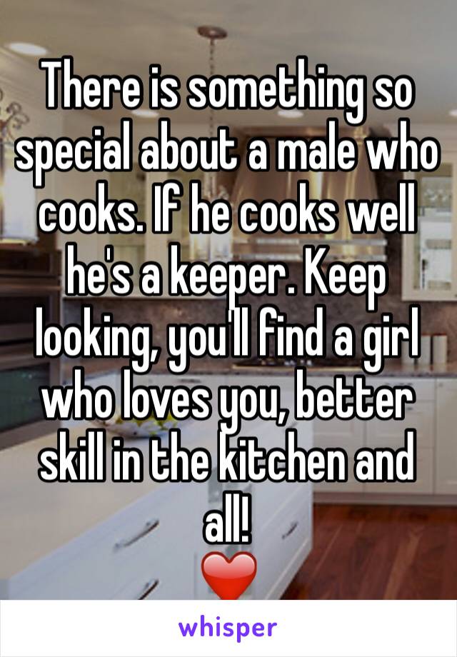 There is something so special about a male who cooks. If he cooks well he's a keeper. Keep looking, you'll find a girl who loves you, better skill in the kitchen and all!
❤️