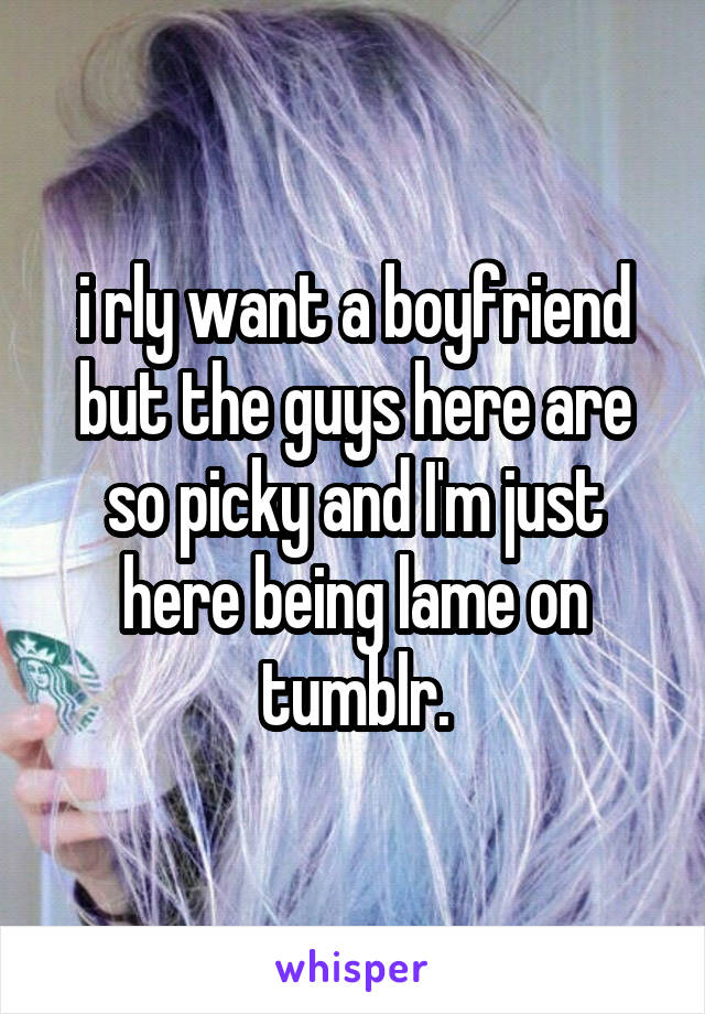 i rly want a boyfriend but the guys here are so picky and I'm just here being lame on tumblr.