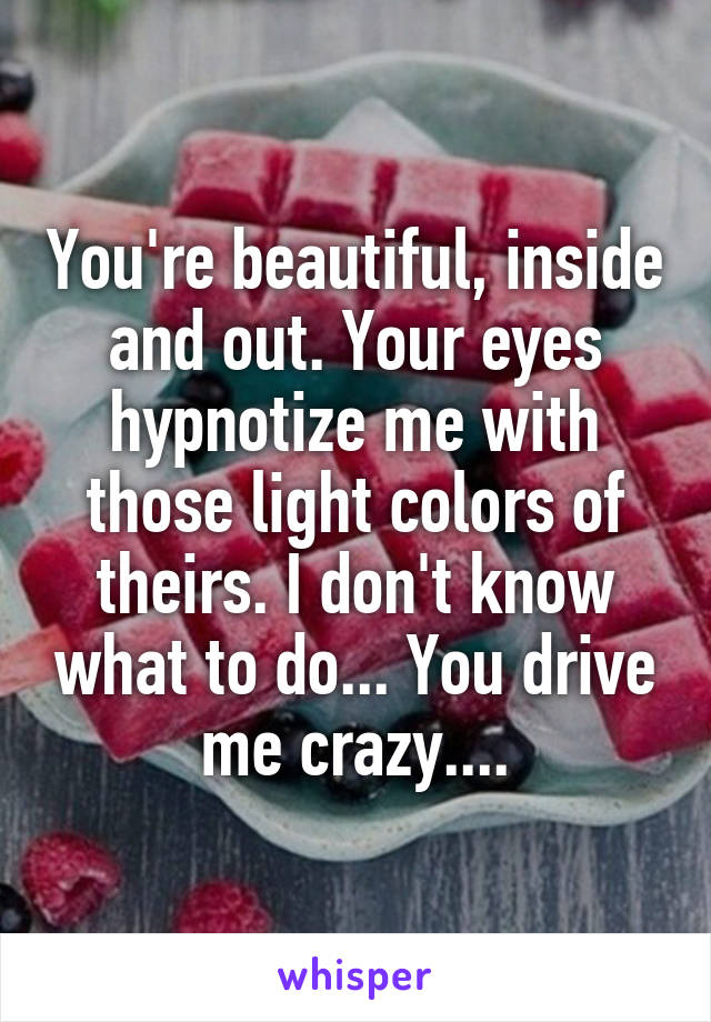 You're beautiful, inside and out. Your eyes hypnotize me with those light colors of theirs. I don't know what to do... You drive me crazy....
