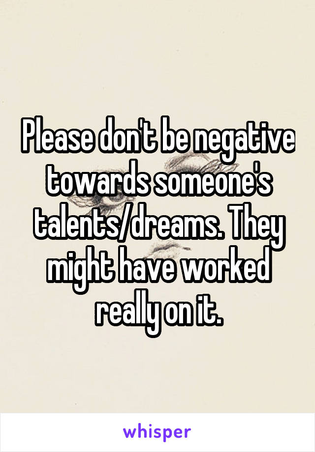 Please don't be negative towards someone's talents/dreams. They might have worked really on it.