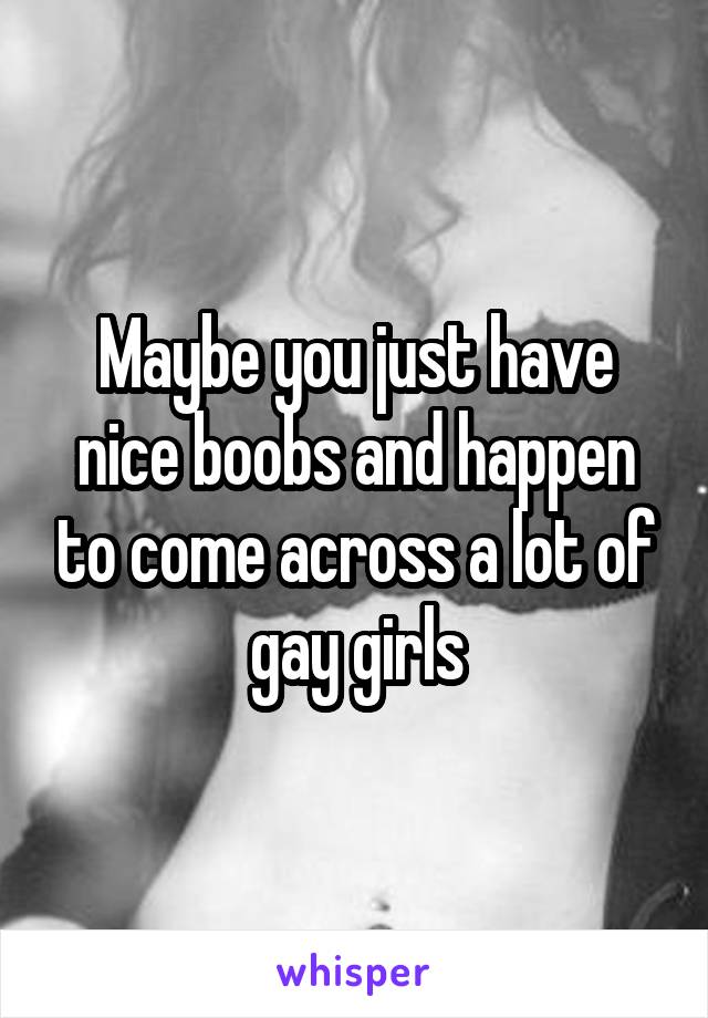 Maybe you just have nice boobs and happen to come across a lot of gay girls