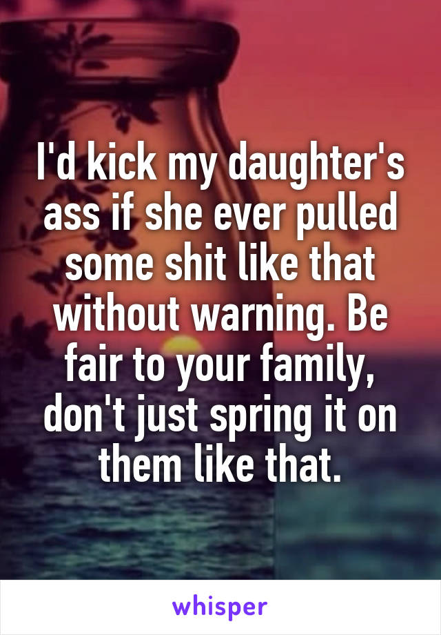 I'd kick my daughter's ass if she ever pulled some shit like that without warning. Be fair to your family, don't just spring it on them like that.