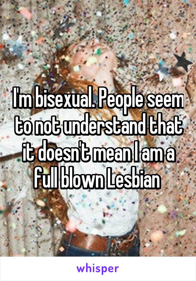 I'm bisexual. People seem to not understand that it doesn't mean I am a full blown Lesbian 