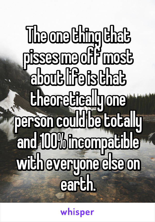 The one thing that pisses me off most about life is that theoretically one person could be totally and 100% incompatible with everyone else on earth.