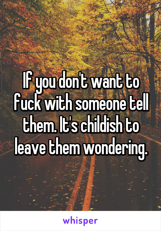 If you don't want to fuck with someone tell them. It's childish to leave them wondering.