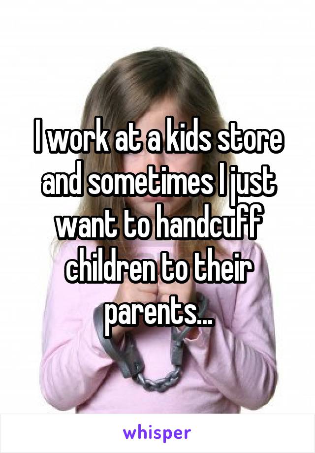 I work at a kids store and sometimes I just want to handcuff children to their parents...