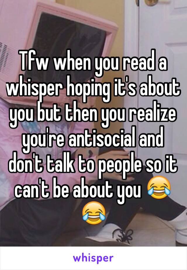 Tfw when you read a whisper hoping it's about you but then you realize you're antisocial and don't talk to people so it can't be about you 😂😂