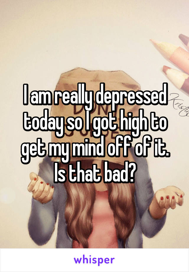 I am really depressed today so I got high to get my mind off of it.
Is that bad?