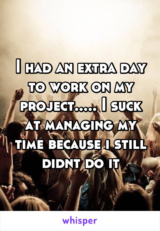 I had an extra day to work on my project..... I suck at managing my time because i still didnt do it