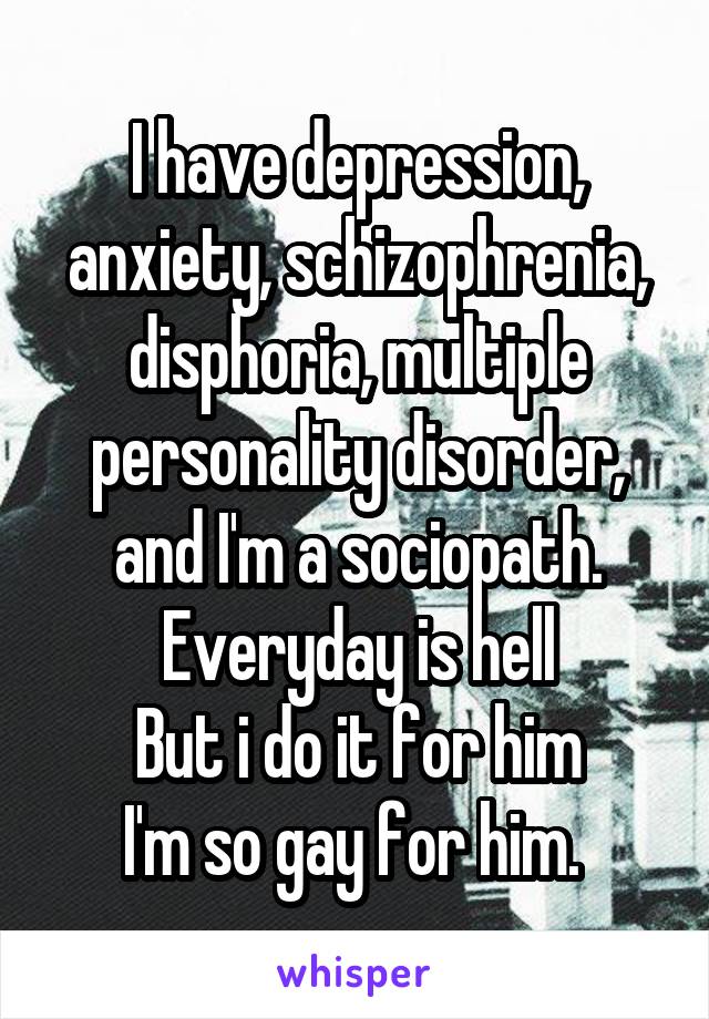 I have depression, anxiety, schizophrenia, disphoria, multiple personality disorder, and I'm a sociopath.
Everyday is hell
But i do it for him
I'm so gay for him. 