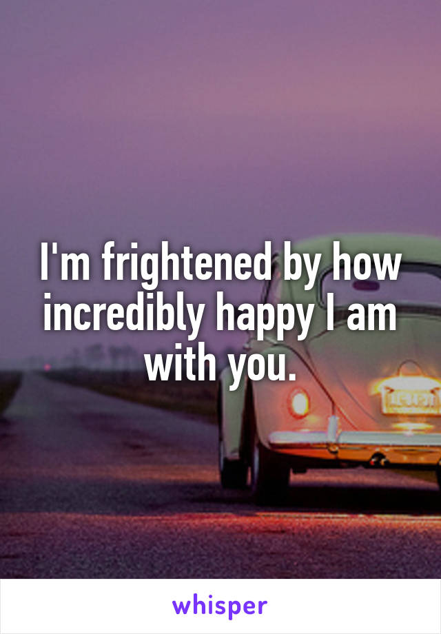 I'm frightened by how incredibly happy I am with you.