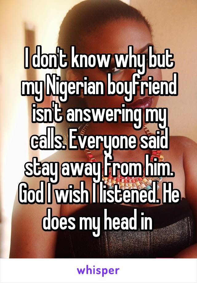 I don't know why but my Nigerian boyfriend isn't answering my calls. Everyone said stay away from him. God I wish I listened. He does my head in 