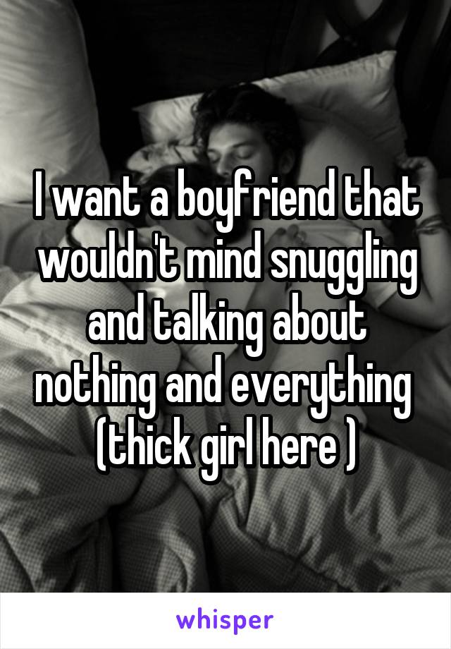 I want a boyfriend that wouldn't mind snuggling and talking about nothing and everything 
(thick girl here )