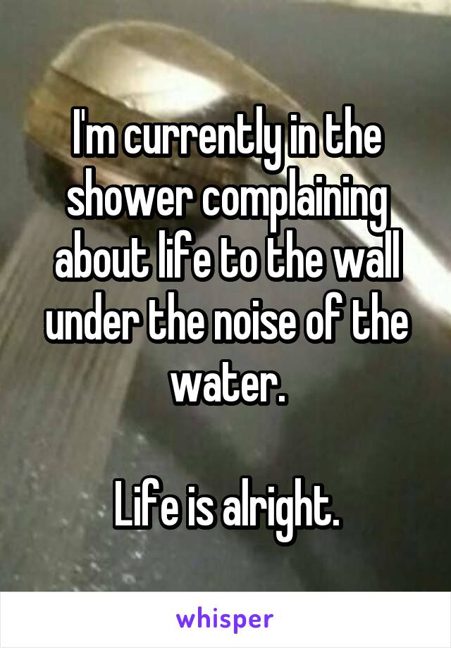 I'm currently in the shower complaining about life to the wall under the noise of the water.

Life is alright.