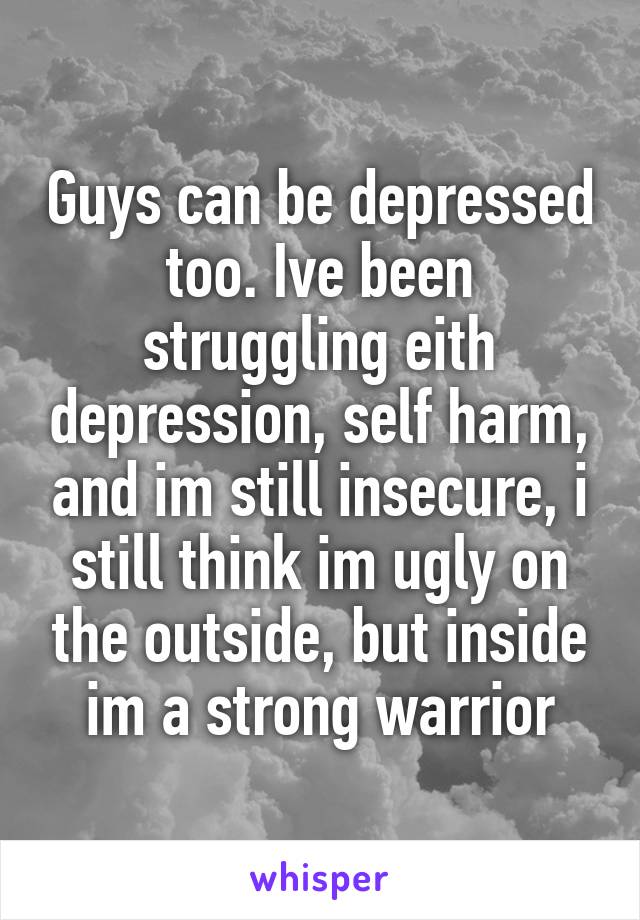 Guys can be depressed too. Ive been struggling eith depression, self harm, and im still insecure, i still think im ugly on the outside, but inside im a strong warrior