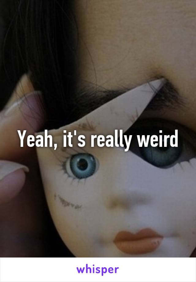 Yeah, it's really weird