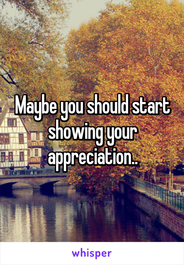 Maybe you should start showing your appreciation..
