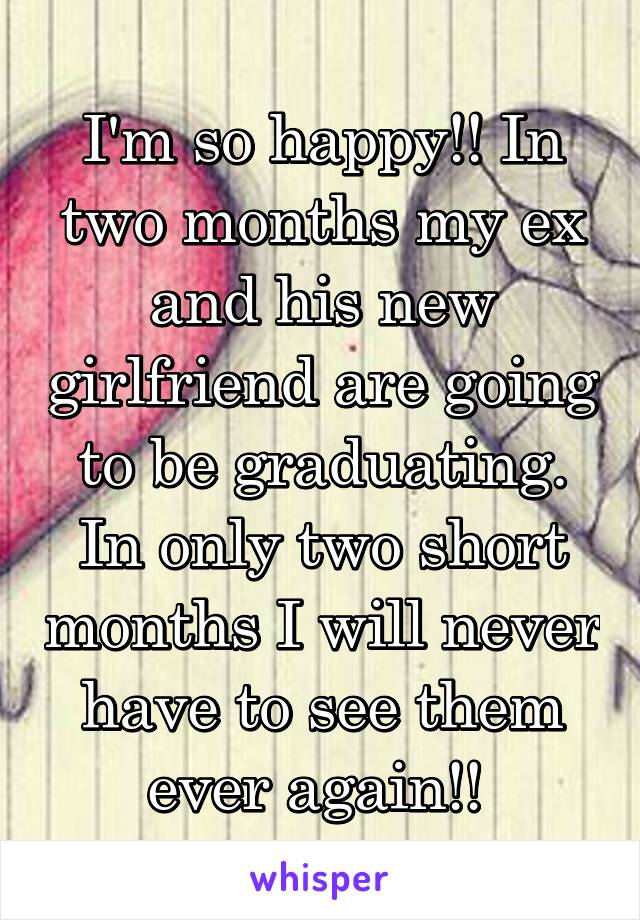 I'm so happy!! In two months my ex and his new girlfriend are going to be graduating. In only two short months I will never have to see them ever again!! 