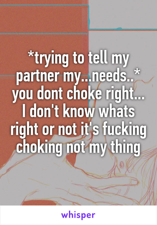 *trying to tell my partner my...needs..* you dont choke right... I don't know whats right or not it's fucking choking not my thing
