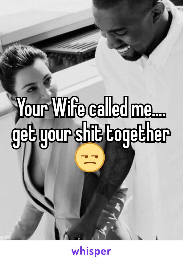 Your Wife called me.... get your shit together 😒 
