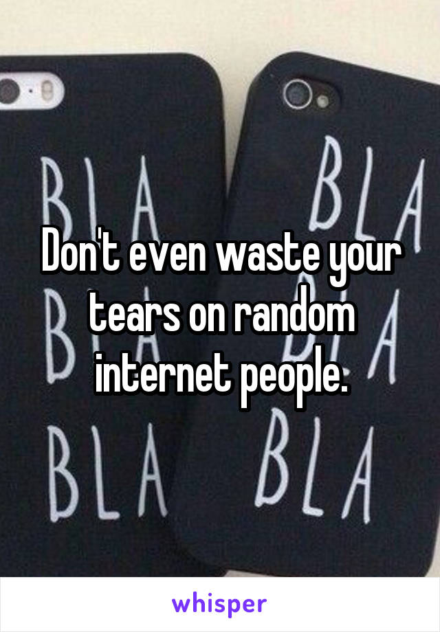 Don't even waste your tears on random internet people.