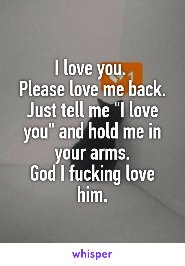 I love you. 
Please love me back.
Just tell me "I love you" and hold me in your arms.
God I fucking love him.