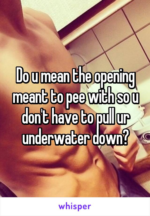 Do u mean the opening meant to pee with so u don't have to pull ur underwater down?
