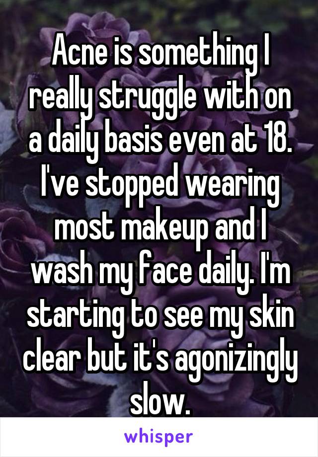 Acne is something I really struggle with on a daily basis even at 18. I've stopped wearing most makeup and I wash my face daily. I'm starting to see my skin clear but it's agonizingly slow.
