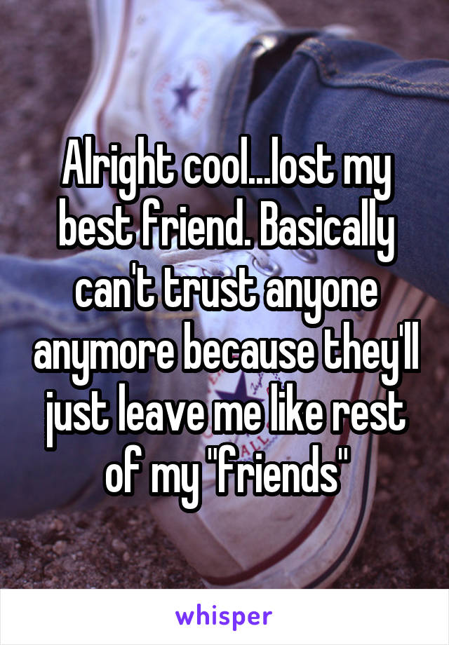 Alright cool...lost my best friend. Basically can't trust anyone anymore because they'll just leave me like rest of my "friends"